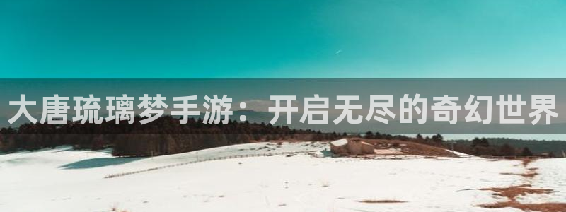 三牛娱乐负责人是谁：大唐琉璃梦手游：开启无尽的奇幻世界